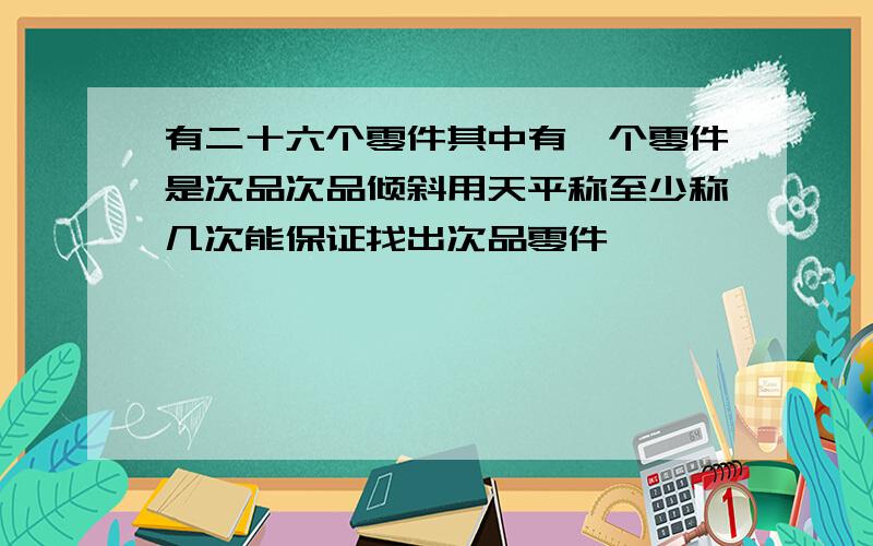 有二十六个零件其中有一个零件是次品次品倾斜用天平称至少称几次能保证找出次品零件