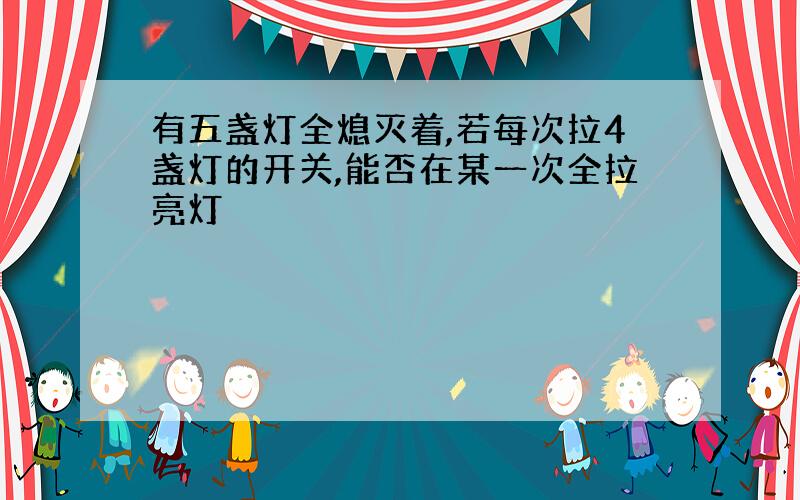 有五盏灯全熄灭着,若每次拉4盏灯的开关,能否在某一次全拉亮灯