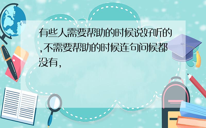 有些人需要帮助的时候说好听的,不需要帮助的时候连句问候都没有,