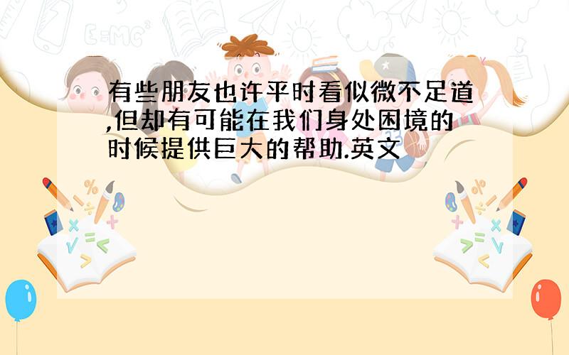 有些朋友也许平时看似微不足道,但却有可能在我们身处困境的时候提供巨大的帮助.英文