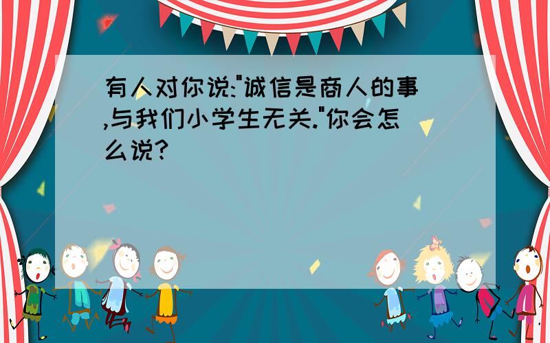 有人对你说:"诚信是商人的事,与我们小学生无关."你会怎么说?