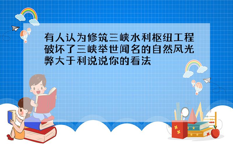 有人认为修筑三峡水利枢纽工程破坏了三峡举世闻名的自然风光弊大于利说说你的看法