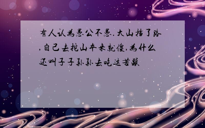 有人认为愚公不愚.大山挡了路,自己去挖山本来就傻,为什么还叫子子孙孙去吃这苦头