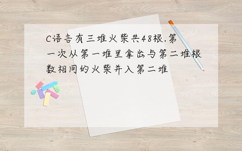 C语言有三堆火柴共48根.第一次从第一堆里拿出与第二堆根数相同的火柴并入第二堆