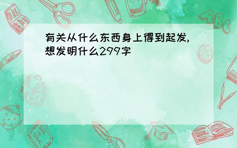 有关从什么东西身上得到起发,想发明什么299字