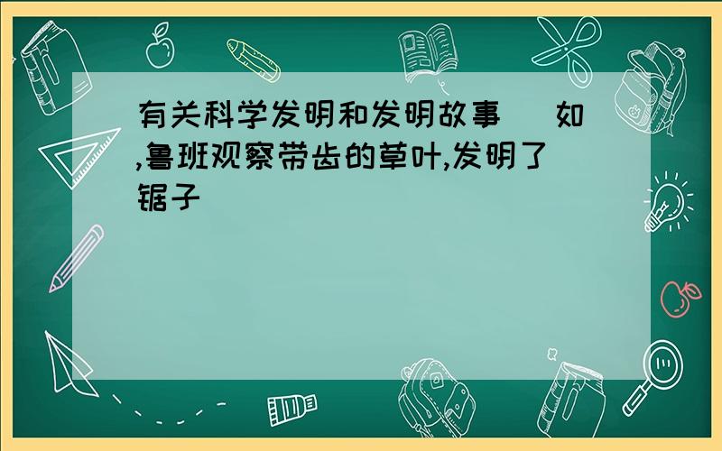 有关科学发明和发明故事( 如,鲁班观察带齿的草叶,发明了锯子 )