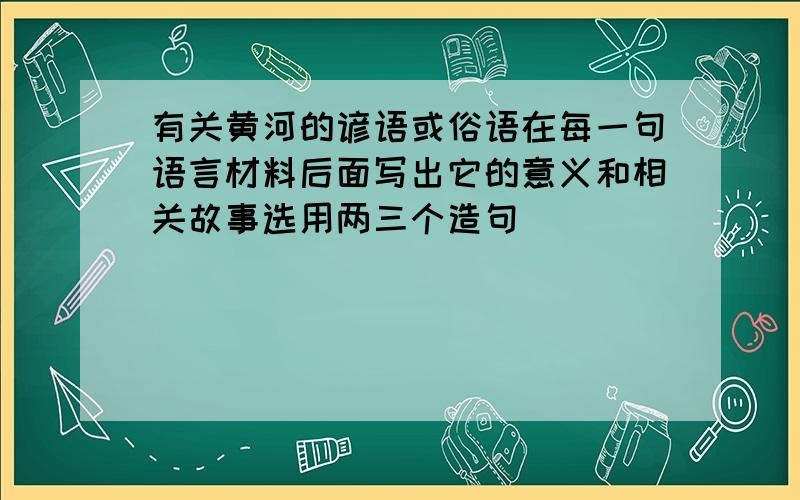 有关黄河的谚语或俗语在每一句语言材料后面写出它的意义和相关故事选用两三个造句