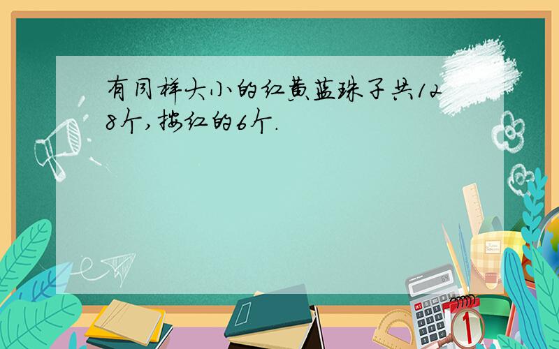 有同样大小的红黄蓝珠子共128个,按红的6个.