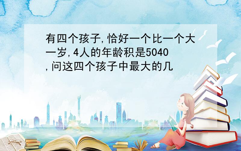 有四个孩子,恰好一个比一个大一岁,4人的年龄积是5040,问这四个孩子中最大的几