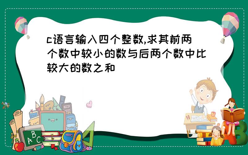 c语言输入四个整数,求其前两个数中较小的数与后两个数中比较大的数之和