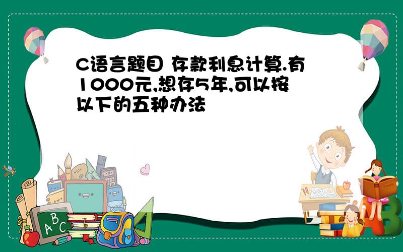 C语言题目 存款利息计算.有1000元,想存5年,可以按以下的五种办法