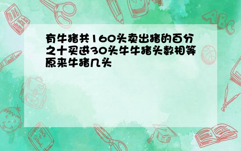 有牛猪共160头卖出猪的百分之十买进30头牛牛猪头数相等原来牛猪几头