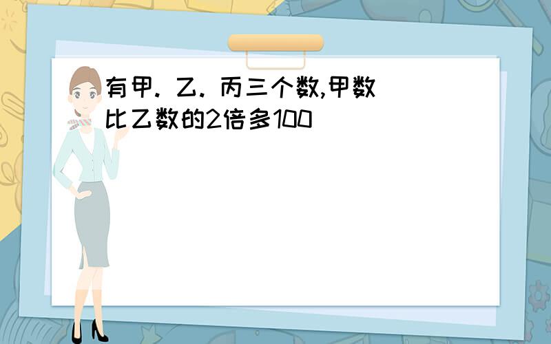 有甲. 乙. 丙三个数,甲数比乙数的2倍多100