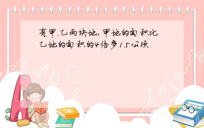 有甲.乙两块地,甲地的面积比乙地的面积的4倍多1.5公顷