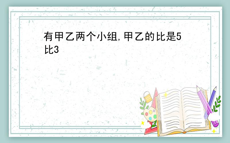 有甲乙两个小组,甲乙的比是5比3