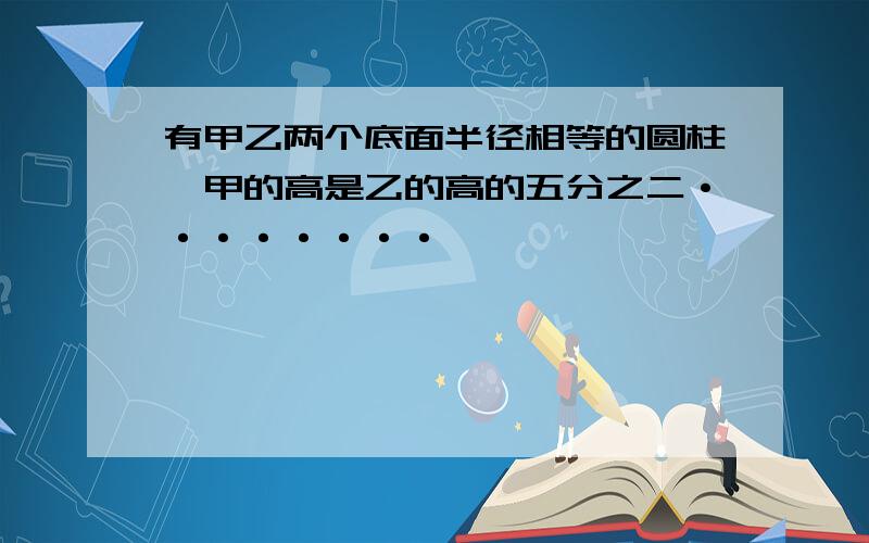 有甲乙两个底面半径相等的圆柱,甲的高是乙的高的五分之二········