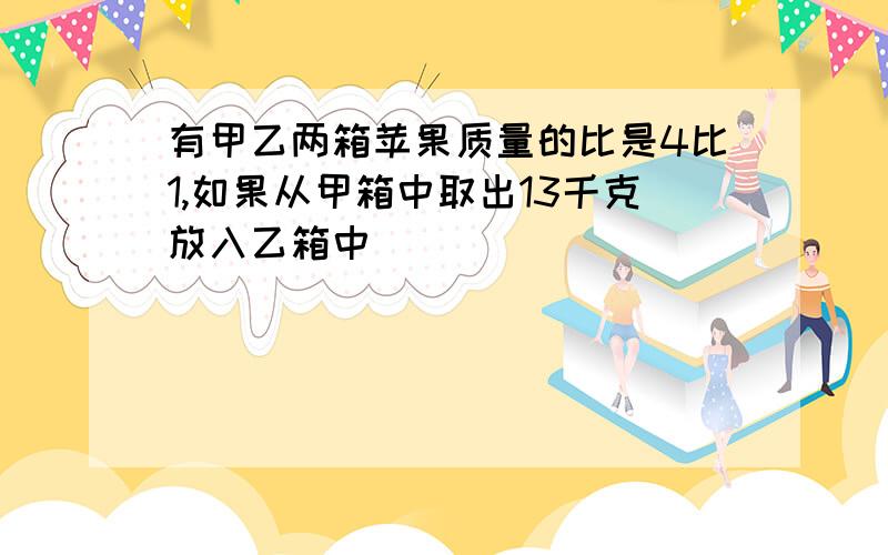 有甲乙两箱苹果质量的比是4比1,如果从甲箱中取出13千克放入乙箱中