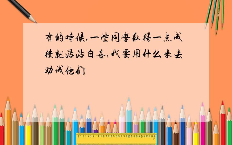 有的时候,一些同学取得一点成绩就沾沾自喜,我要用什么来去劝诫他们