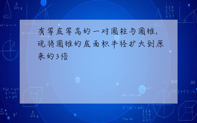 有等底等高的一对圆柱与圆锥,现将圆锥的底面积半径扩大到原来的3倍