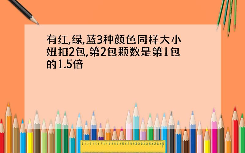 有红,绿,蓝3种颜色同样大小妞扣2包,第2包颗数是第1包的1.5倍