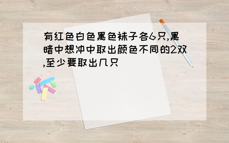 有红色白色黑色袜子各6只,黑暗中想冲中取出颜色不同的2双,至少要取出几只