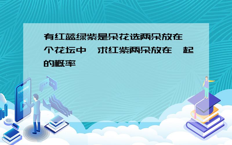 有红蓝绿紫是朵花选两朵放在一个花坛中,求红紫两朵放在一起的概率