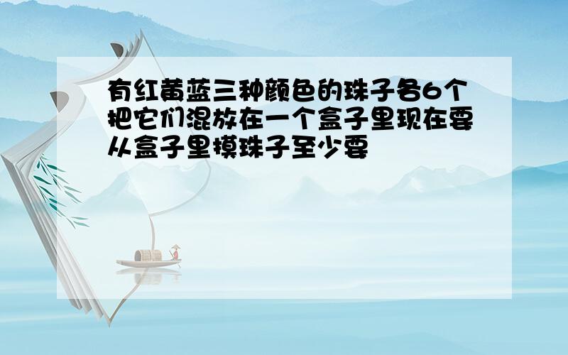 有红黄蓝三种颜色的珠子各6个把它们混放在一个盒子里现在要从盒子里摸珠子至少要