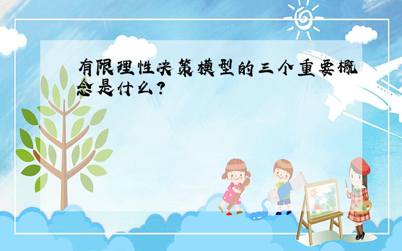 有限理性决策模型的三个重要概念是什么?