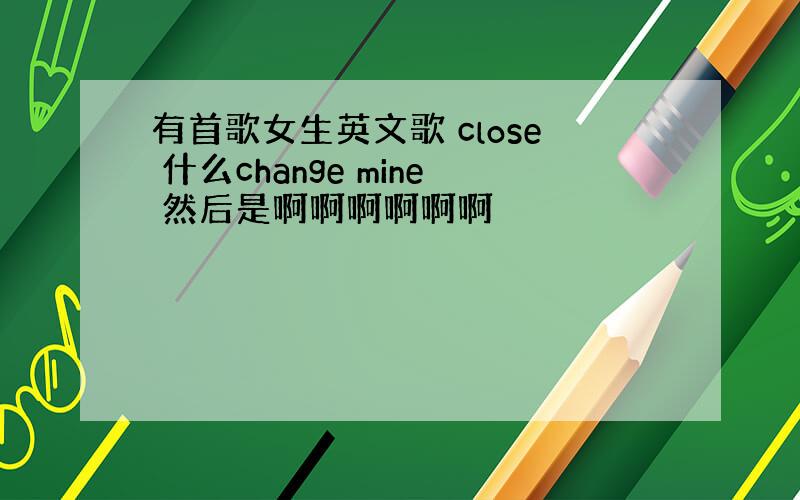 有首歌女生英文歌 close 什么change mine 然后是啊啊啊啊啊啊