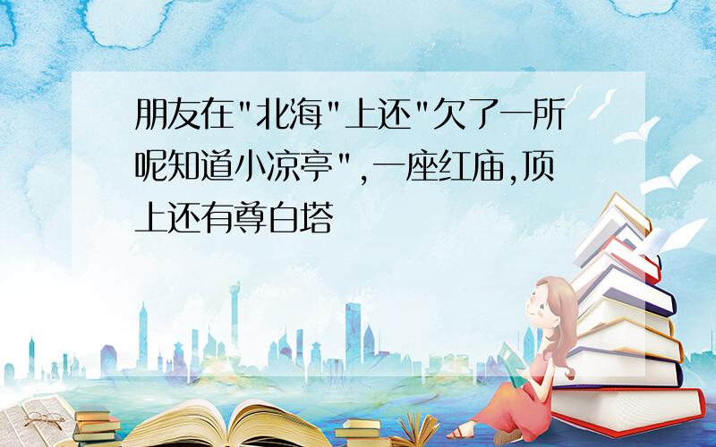 朋友在"北海"上还"欠了一所呢知道小凉亭",一座红庙,顶上还有尊白塔