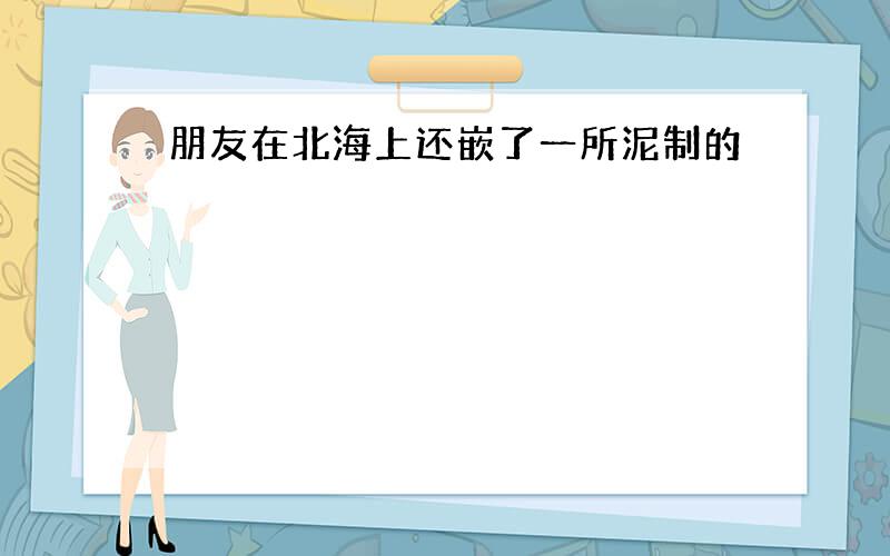 朋友在北海上还嵌了一所泥制的