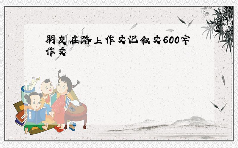 朋友在路上作文记叙文600字作文