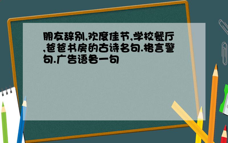 朋友辞别,欢度佳节,学校餐厅,爸爸书房的古诗名句.格言警句.广告语各一句