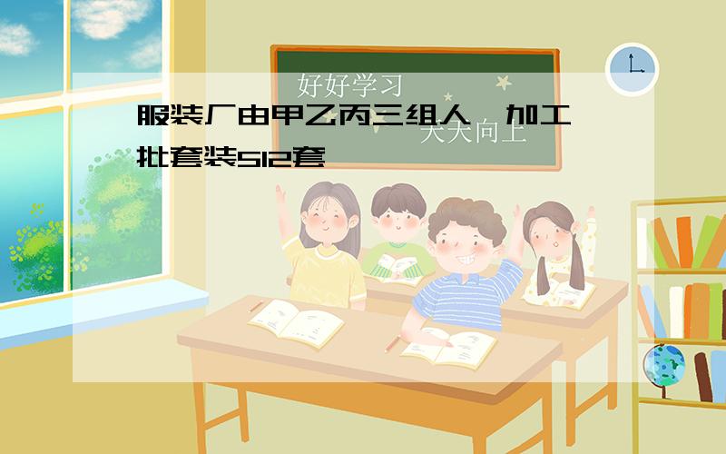 服装厂由甲乙丙三组人,加工一批套装512套