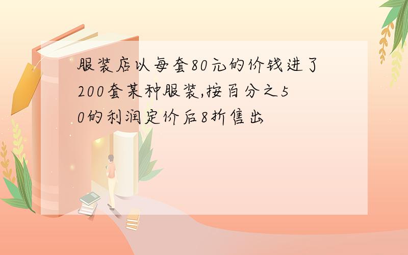 服装店以每套80元的价钱进了200套某种服装,按百分之50的利润定价后8折售出