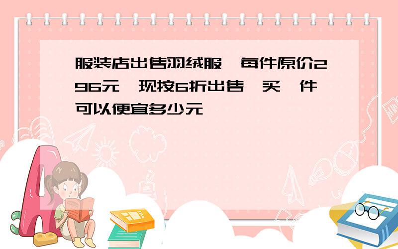 服装店出售羽绒服,每件原价296元,现按6折出售,买一件可以便宜多少元