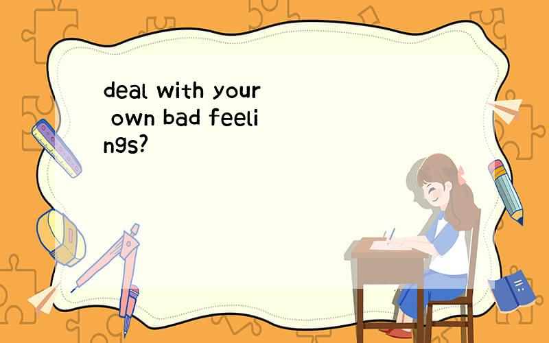 deal with your own bad feelings?