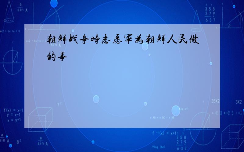 朝鲜战争时志愿军为朝鲜人民做的事