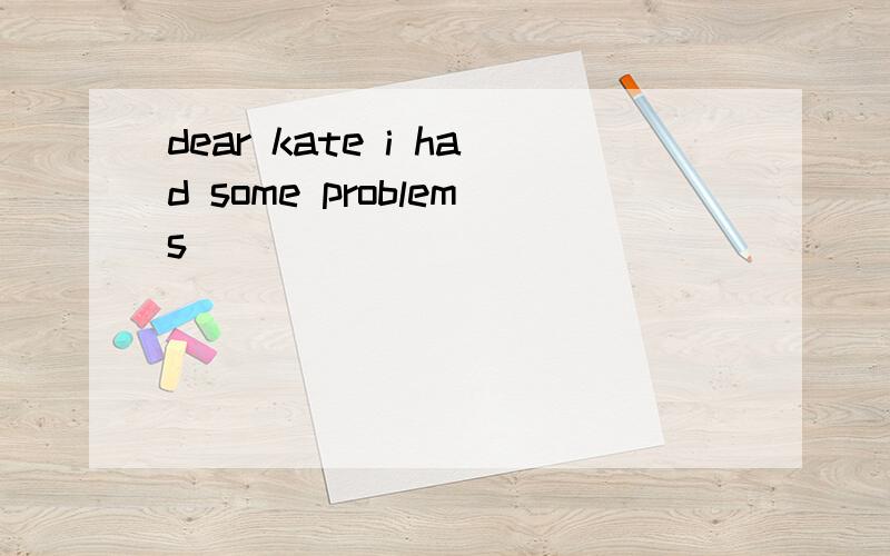 dear kate i had some problems