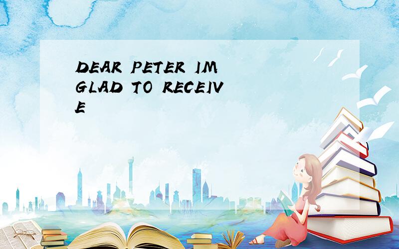 DEAR PETER IM GLAD TO RECEIVE