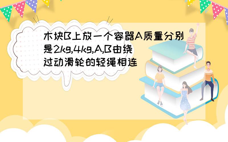 木块B上放一个容器A质量分别是2kg,4kg,A,B由绕过动滑轮的轻绳相连