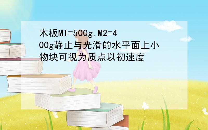 木板M1=500g.M2=400g静止与光滑的水平面上小物块可视为质点以初速度