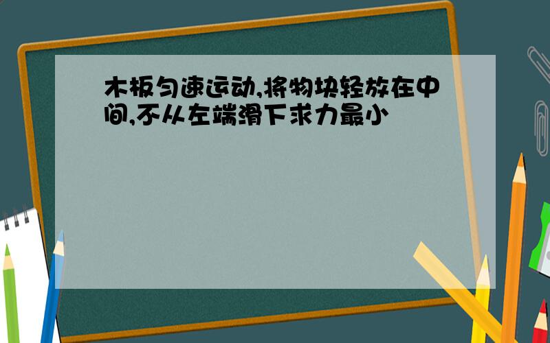 木板匀速运动,将物块轻放在中间,不从左端滑下求力最小