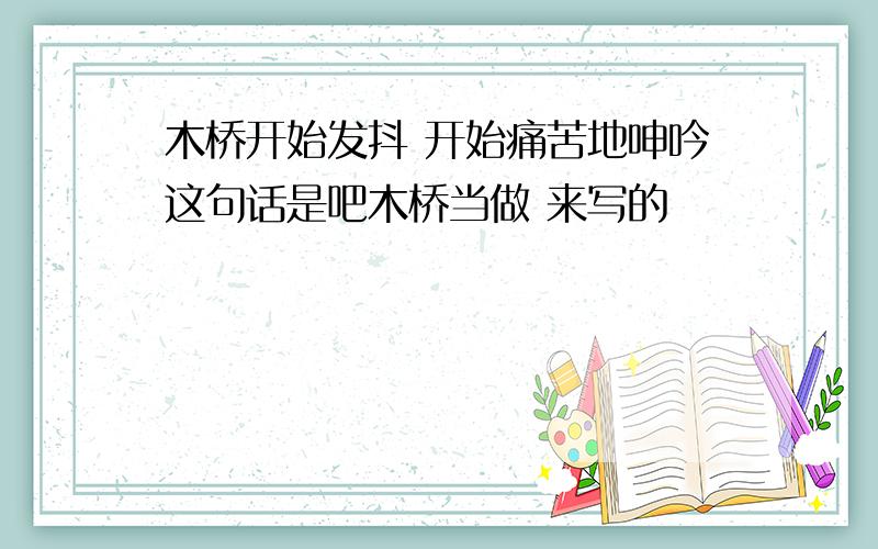 木桥开始发抖 开始痛苦地呻吟这句话是吧木桥当做 来写的