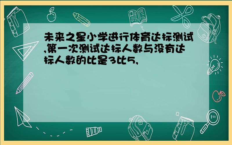 未来之星小学进行体育达标测试,第一次测试达标人数与没有达标人数的比是3比5,