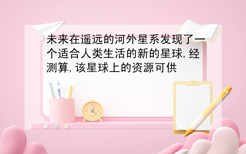 未来在遥远的河外星系发现了一个适合人类生活的新的星球,经测算,该星球上的资源可供