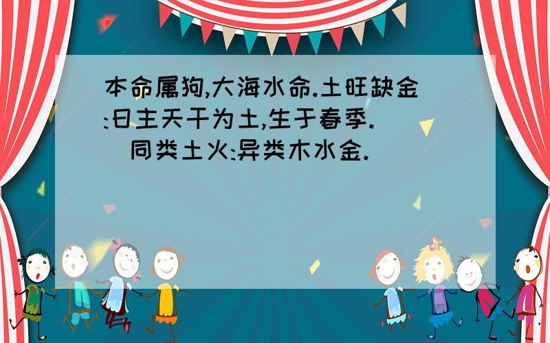 本命属狗,大海水命.土旺缺金:日主天干为土,生于春季. (同类土火:异类木水金.