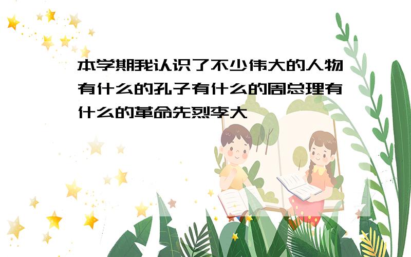 本学期我认识了不少伟大的人物有什么的孔子有什么的周总理有什么的革命先烈李大钊