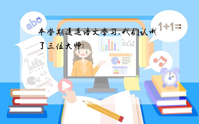 本学期通过语文学习,我们认识了三位大师: