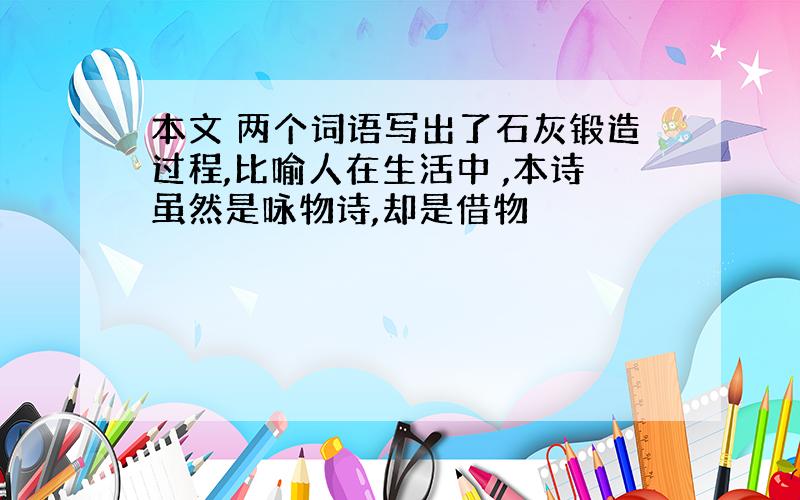 本文 两个词语写出了石灰锻造过程,比喻人在生活中 ,本诗虽然是咏物诗,却是借物